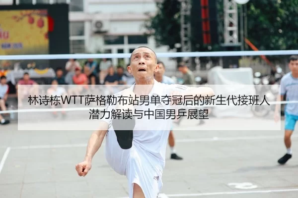 林诗栋WTT萨格勒布站男单夺冠后的新生代接班人潜力解读与中国男乒展望